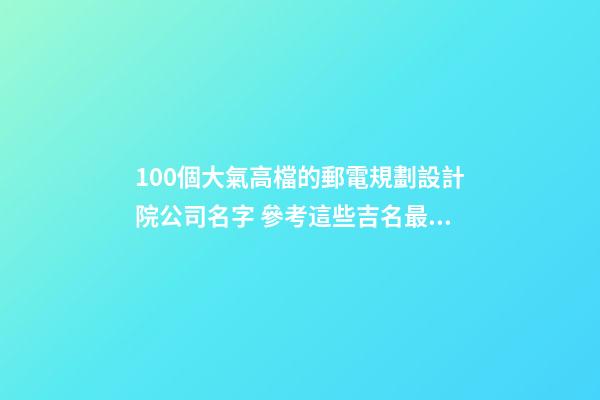 100個大氣高檔的郵電規劃設計院公司名字 參考這些吉名最佳